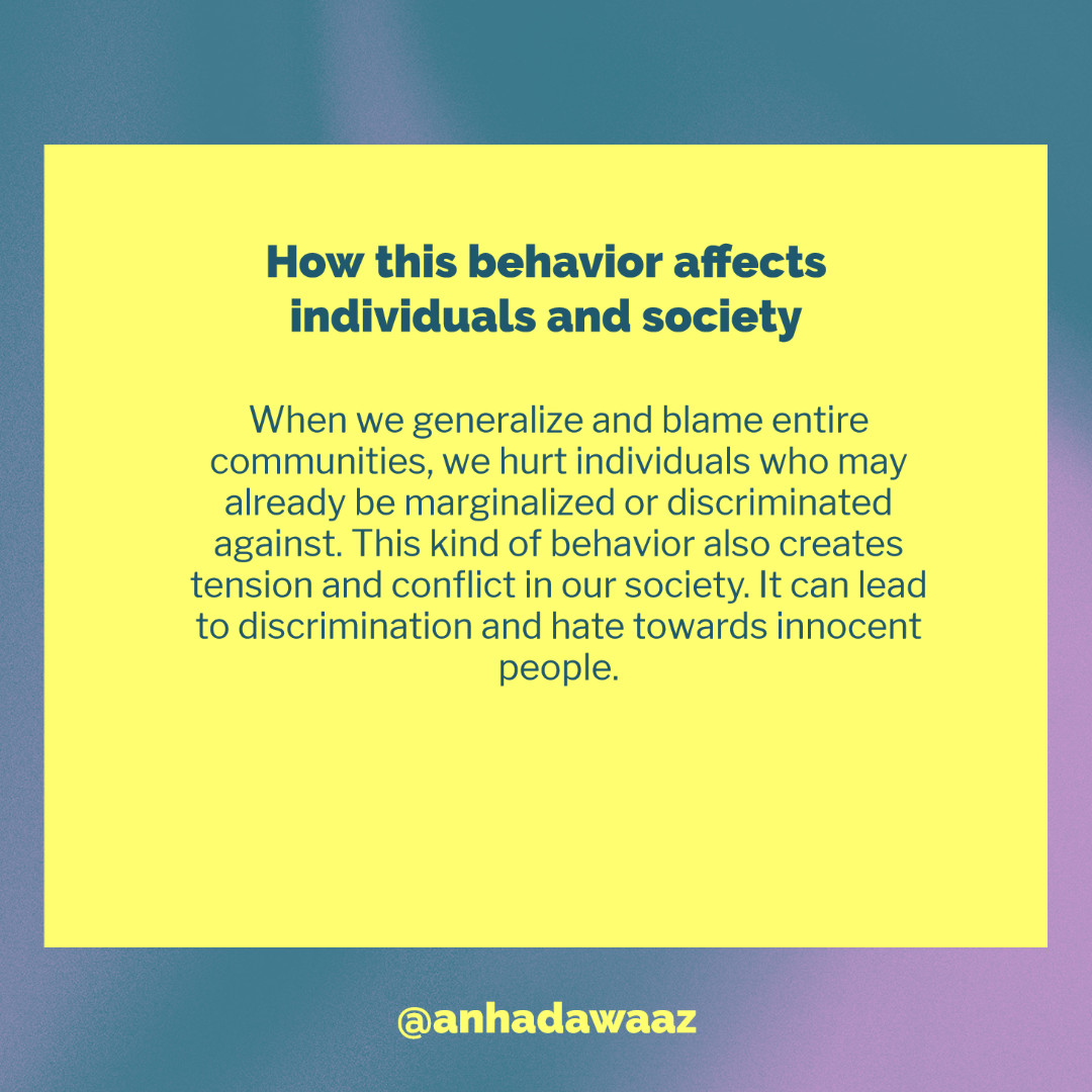 When we generalize and blame entire communities, we hurt individuals who may already be marginalized or discriminated against. This kind of behavior also creates tension and conflict in our society. It can lead to discrimination and hate towards innocent people.