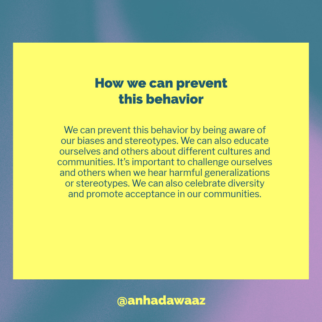 We can prevent this behavior by being aware of our biases and stereotypes. We can also educate ourselves and others about different cultures and communities. It's important to challenge ourselves and others when we hear harmful generalizations or stereotypes. We can also celebrate diversity and promote acceptance in our communities.